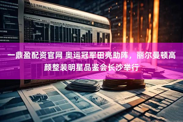 一鼎盈配资官网 奥运冠军田亮助阵，丽尔曼顿高颜整装明星品鉴会长沙举行