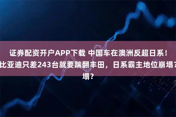 证券配资开户APP下载 中国车在澳洲反超日系!比亚迪只差243台就要踹翻丰田,日系霸主地位崩塌?